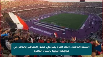 السعة الكاملة.. اتحاد الكرة يصرّ على حضور الجماهير بالكامل في مواجهة إثيوبيا باستاد القاهرة